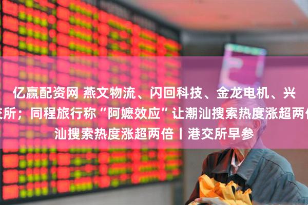 亿赢配资网 燕文物流、闪回科技、金龙电机、兴业银锡递表港交所；同程旅行称“阿嬷效应”让潮汕搜索热度涨超两倍丨港交所早参