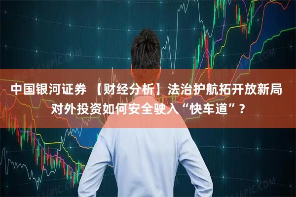 中国银河证券 【财经分析】法治护航拓开放新局 对外投资如何安全驶入“快车道”？