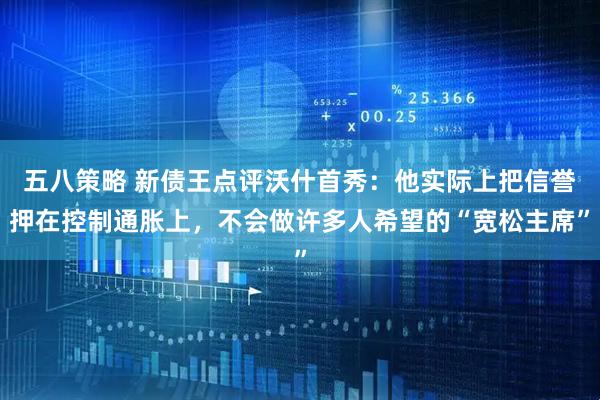 五八策略 新债王点评沃什首秀：他实际上把信誉押在控制通胀上，不会做许多人希望的“宽松主席”