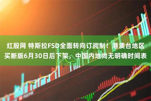 红股网 特斯拉FSD全面转向订阅制！港澳台地区买断版6月30日后下架，中国内地尚无明确时间表