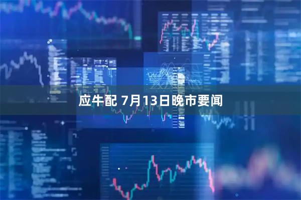 应牛配 7月13日晚市要闻