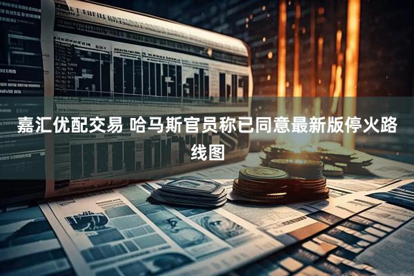 嘉汇优配交易 哈马斯官员称已同意最新版停火路线图