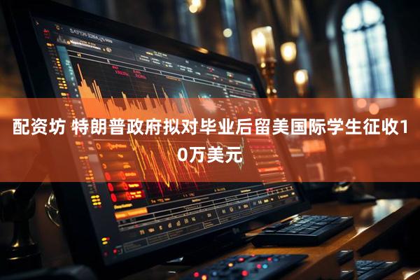 配资坊 特朗普政府拟对毕业后留美国际学生征收10万美元