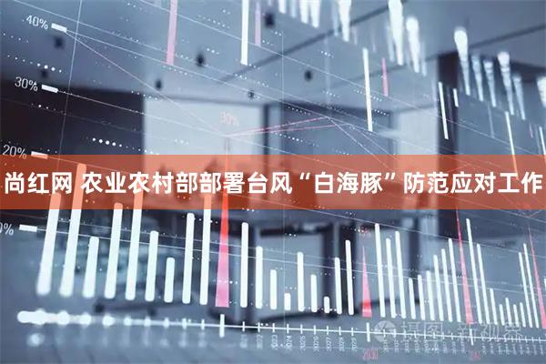 尚红网 农业农村部部署台风“白海豚”防范应对工作