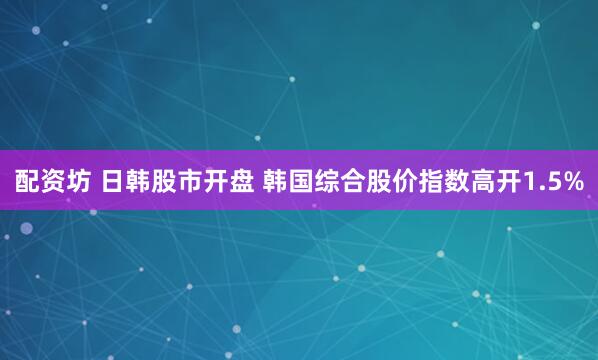 配资坊 日韩股市开盘 韩国综合股价指数高开1.5%